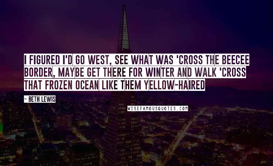 Beth Lewis quotes: I figured I'd go west, see what was 'cross the BeeCee border, maybe get there for winter and walk 'cross that frozen ocean like them yellow-haired