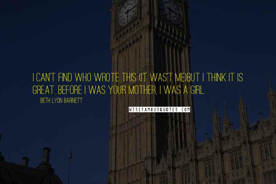 Beth Lyon Barnett quotes: I can't find who wrote this (it was't me)but I think it is great. Before I was your mother, I was a girl. Beth Lyon Barnett quotes: I can't find who wrote this (it was't me)but I think it is great. Before I was your mother, I was a girl.