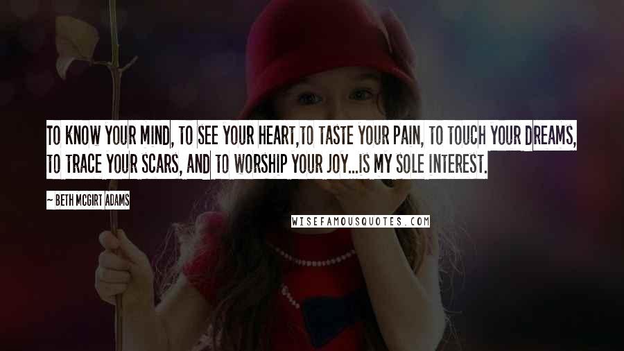 Beth McGirt Adams quotes: To know your mind, to see your heart,to taste your pain, to touch your dreams, to trace your scars, and to worship your joy...is my sole interest.
