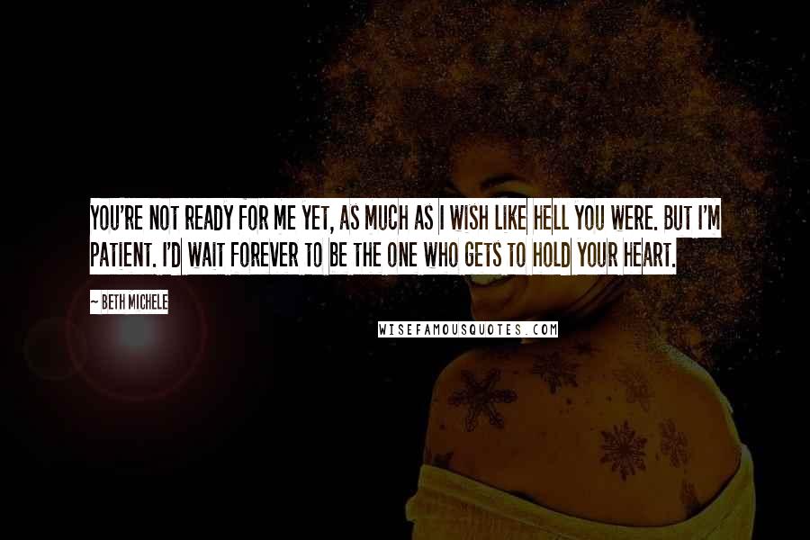 Beth Michele quotes: You're not ready for me yet, as much as I wish like hell you were. But I'm patient. I'd wait forever to be the one who gets to hold your