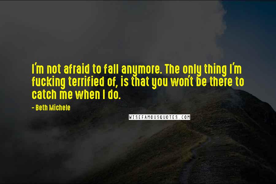 Beth Michele quotes: I'm not afraid to fall anymore. The only thing I'm fucking terrified of, is that you won't be there to catch me when I do.