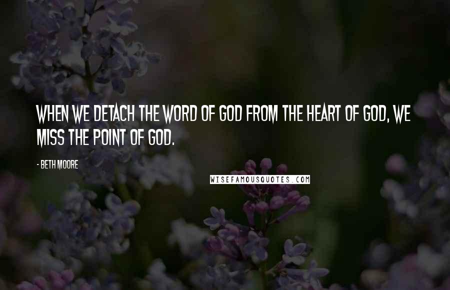 Beth Moore quotes: When we detach the Word of God from the heart of God, we miss the point of God.