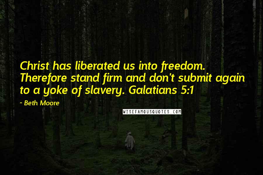 Beth Moore quotes: Christ has liberated us into freedom. Therefore stand firm and don't submit again to a yoke of slavery. Galatians 5:1