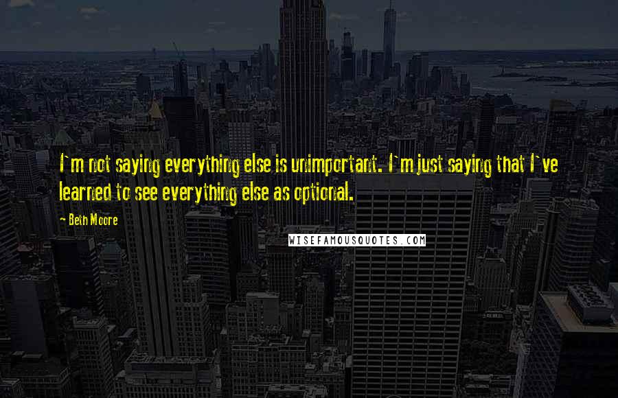 Beth Moore quotes: I'm not saying everything else is unimportant. I'm just saying that I've learned to see everything else as optional.