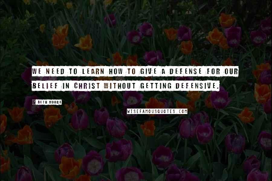 Beth Moore quotes: We need to learn how to give a defense for our belief in Christ without getting defensive.