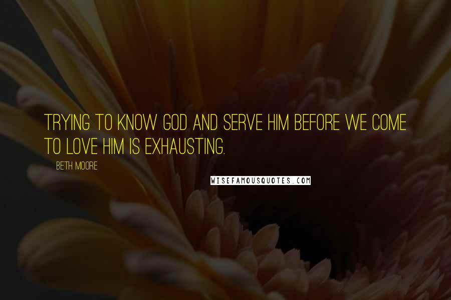 Beth Moore quotes: Trying to know God and serve Him before we come to love Him is exhausting.