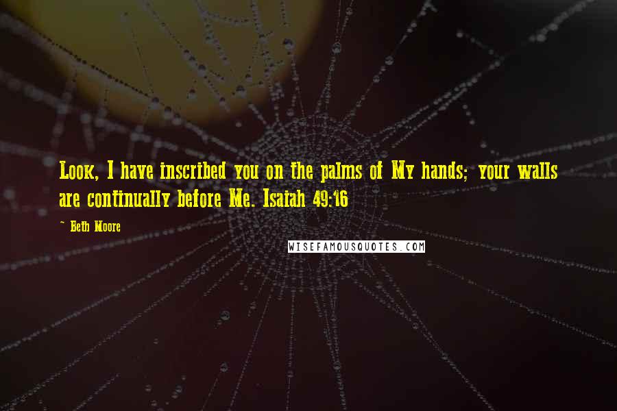 Beth Moore quotes: Look, I have inscribed you on the palms of My hands; your walls are continually before Me. Isaiah 49:16