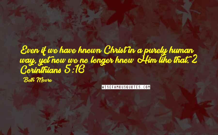 Beth Moore quotes: Even if we have known Christ in a purely human way, yet now we no longer know Him like that. 2 Corinthians 5:16