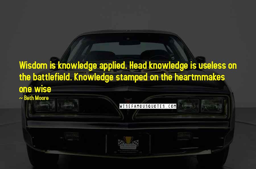 Beth Moore quotes: Wisdom is knowledge applied. Head knowledge is useless on the battlefield. Knowledge stamped on the heartmmakes one wise