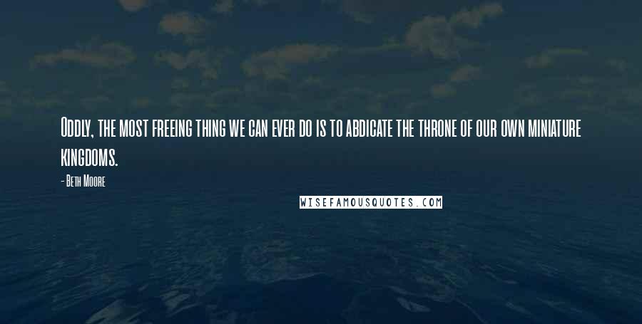 Beth Moore quotes: Oddly, the most freeing thing we can ever do is to abdicate the throne of our own miniature kingdoms.