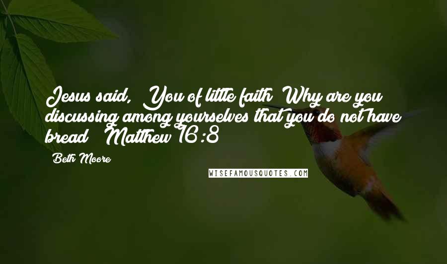 Beth Moore quotes: Jesus said, "You of little faith! Why are you discussing among yourselves that you do not have bread?" Matthew 16:8