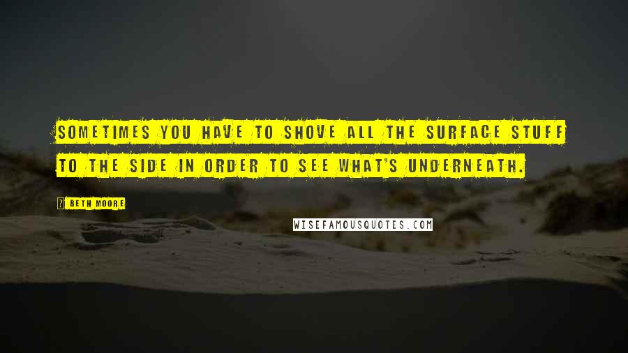 Beth Moore quotes: Sometimes you have to shove all the surface stuff to the side in order to see what's underneath.