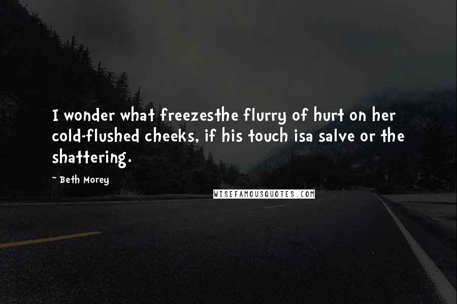 Beth Morey quotes: I wonder what freezesthe flurry of hurt on her cold-flushed cheeks, if his touch isa salve or the shattering. Beth Morey quotes: I wonder what freezesthe flurry of hurt on her cold-flushed cheeks, if his touch isa salve or the shattering.