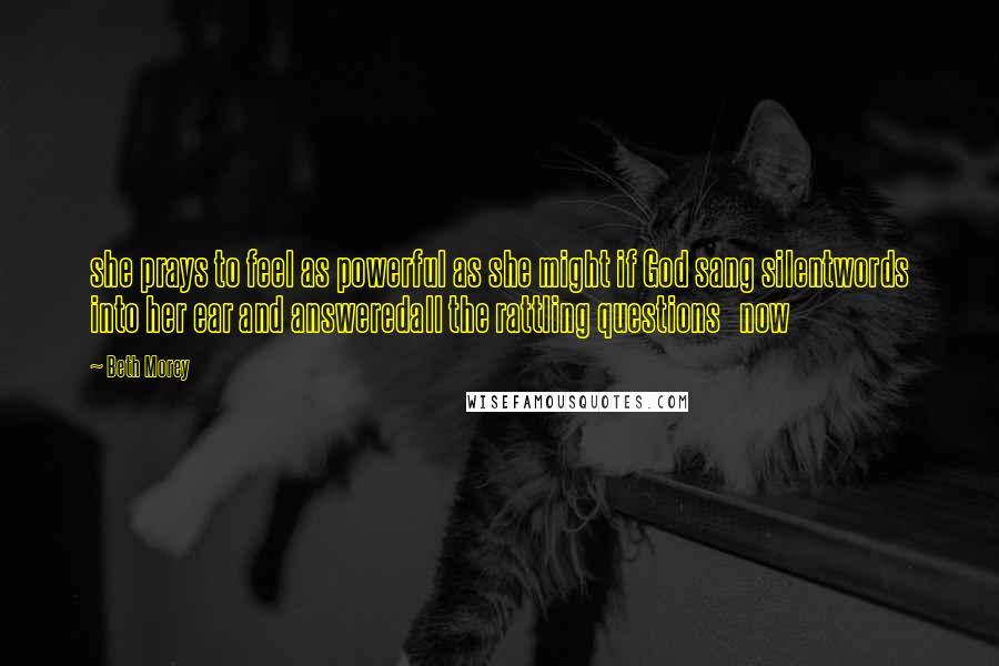 Beth Morey quotes: she prays to feel as powerful as she might if God sang silentwords into her ear and answeredall the rattling questions now
