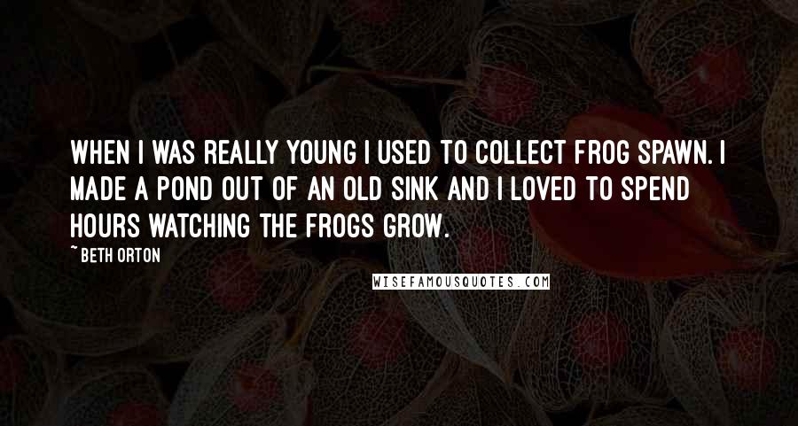 Beth Orton quotes: When I was really young I used to collect frog spawn. I made a pond out of an old sink and I loved to spend hours watching the frogs grow.