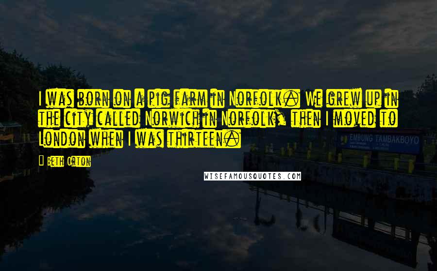 Beth Orton quotes: I was born on a pig farm in Norfolk. We grew up in the city called Norwich in Norfolk, then I moved to London when I was thirteen.