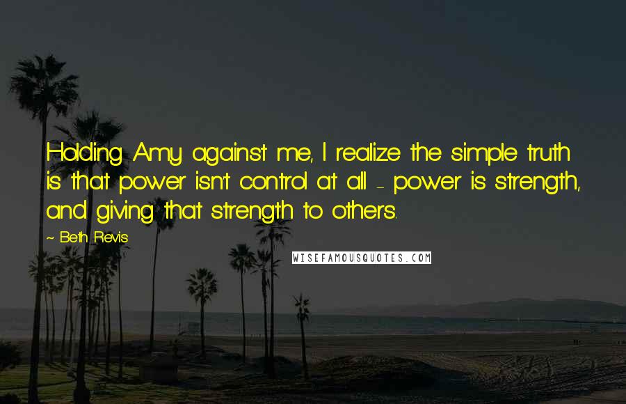 Beth Revis quotes: Holding Amy against me, I realize the simple truth is that power isn't control at all - power is strength, and giving that strength to others.