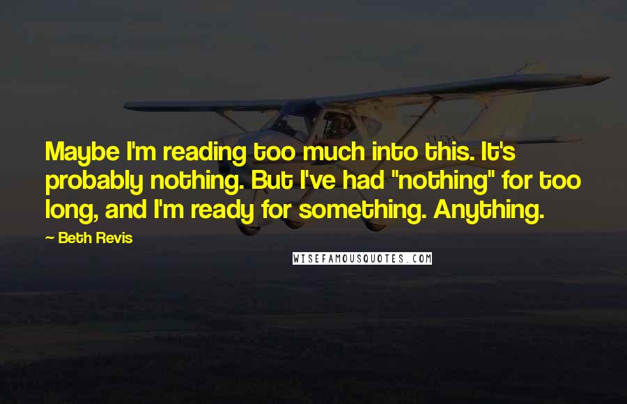 Beth Revis quotes: Maybe I'm reading too much into this. It's probably nothing. But I've had "nothing" for too long, and I'm ready for something. Anything.