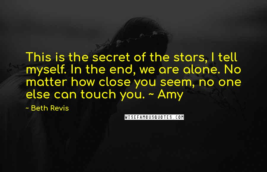 Beth Revis quotes: This is the secret of the stars, I tell myself. In the end, we are alone. No matter how close you seem, no one else can touch you. ~ Amy