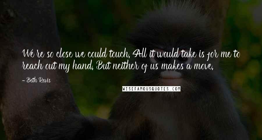 Beth Revis quotes: We're so close we could touch. All it would take is for me to reach out my hand. But neither of us makes a move.