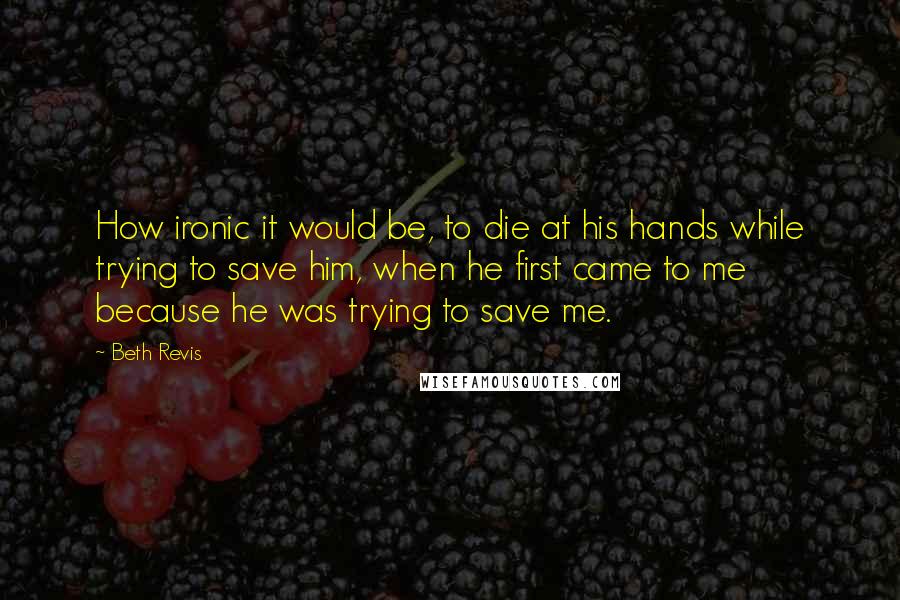 Beth Revis quotes: How ironic it would be, to die at his hands while trying to save him, when he first came to me because he was trying to save me.