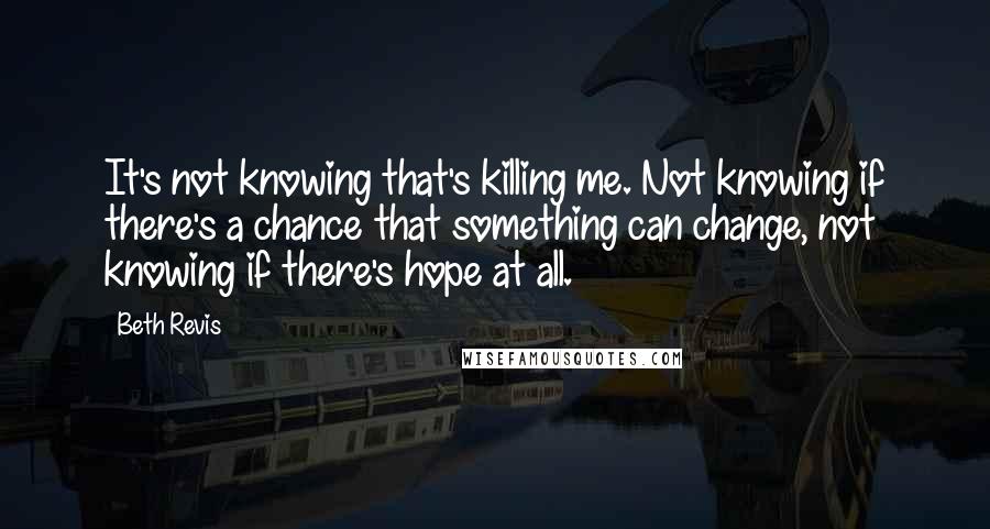 Beth Revis quotes: It's not knowing that's killing me. Not knowing if there's a chance that something can change, not knowing if there's hope at all.