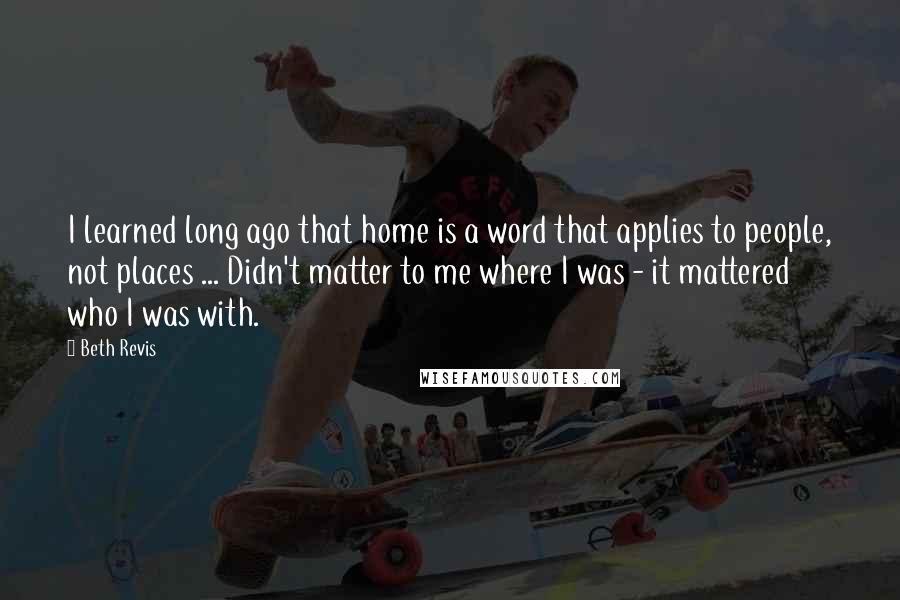 Beth Revis quotes: I learned long ago that home is a word that applies to people, not places ... Didn't matter to me where I was - it mattered who I was with.