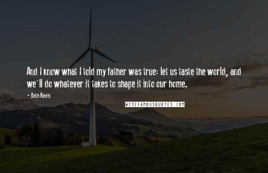 Beth Revis quotes: And I know what I told my father was true: let us taste the world, and we'll do whatever it takes to shape it into our home.