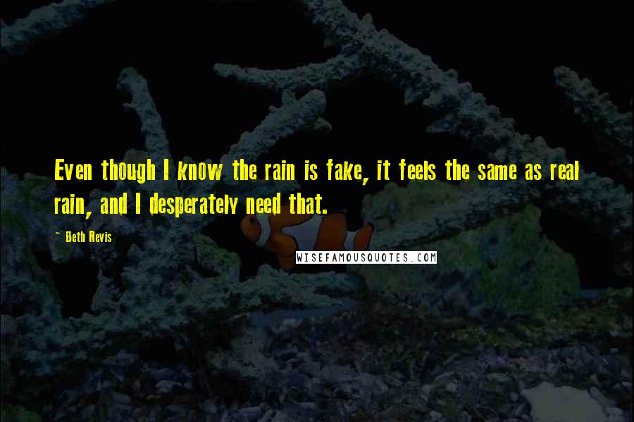 Beth Revis quotes: Even though I know the rain is fake, it feels the same as real rain, and I desperately need that.