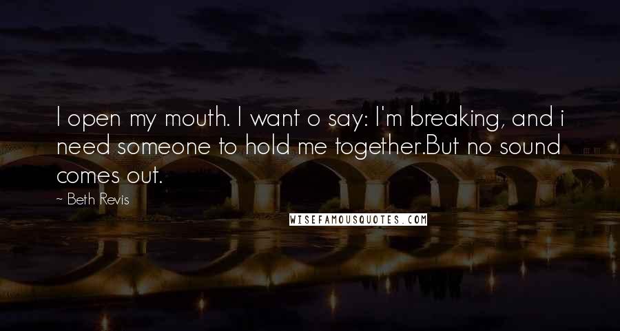 Beth Revis quotes: I open my mouth. I want o say: I'm breaking, and i need someone to hold me together.But no sound comes out.