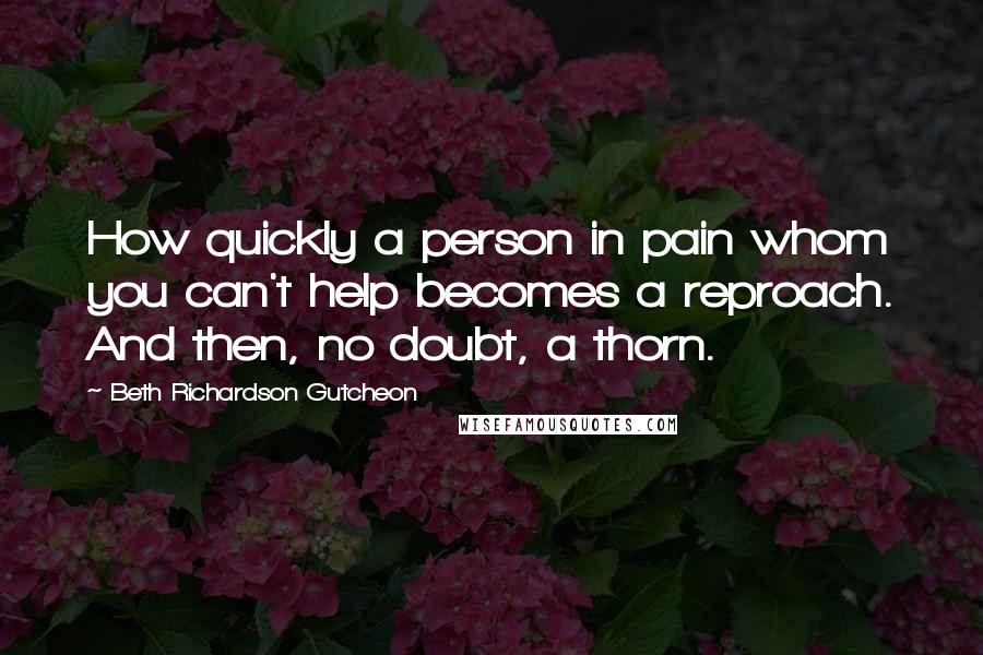 Beth Richardson Gutcheon quotes: How quickly a person in pain whom you can't help becomes a reproach. And then, no doubt, a thorn.