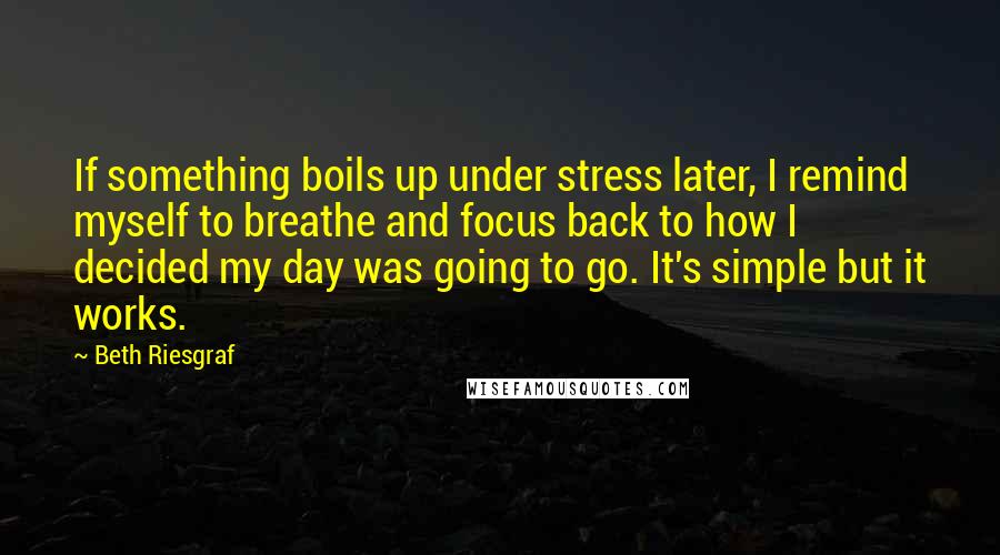 Beth Riesgraf quotes: If something boils up under stress later, I remind myself to breathe and focus back to how I decided my day was going to go. It's simple but it works. Beth Riesgraf quotes: If something boils up under stress later, I remind myself to breathe and focus back to how I decided my day was going to go. It's simple but it works.
