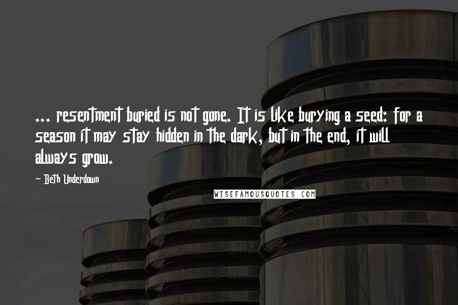 Beth Underdown quotes: ... resentment buried is not gone. It is like burying a seed: for a season it may stay hidden in the dark, but in the end, it will always grow. Beth Underdown quotes: ... resentment buried is not gone. It is like burying a seed: for a season it may stay hidden in the dark, but in the end, it will always grow.