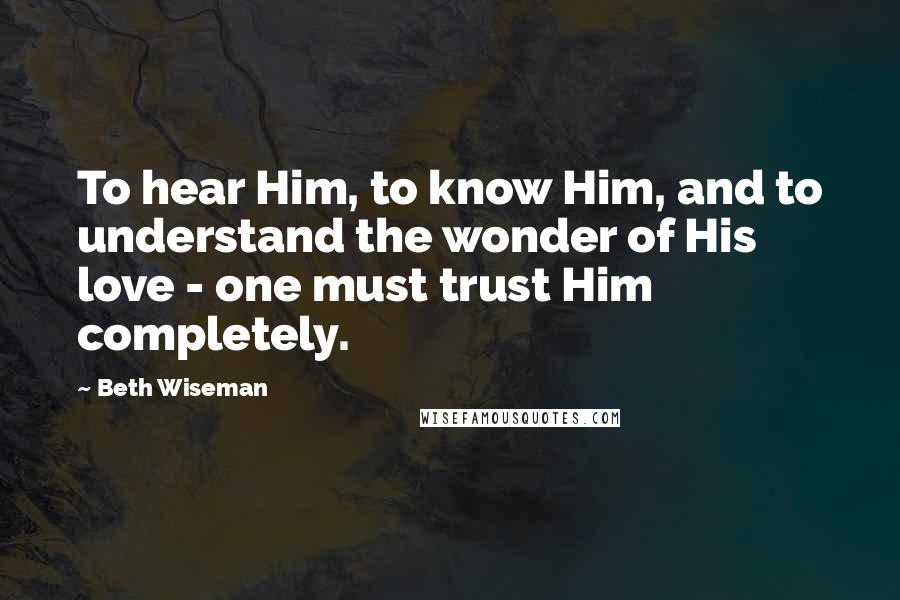Beth Wiseman quotes: To hear Him, to know Him, and to understand the wonder of His love - one must trust Him completely.