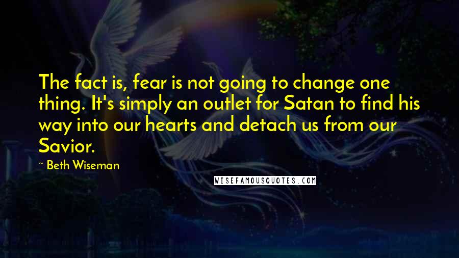 Beth Wiseman quotes: The fact is, fear is not going to change one thing. It's simply an outlet for Satan to find his way into our hearts and detach us from our Savior.