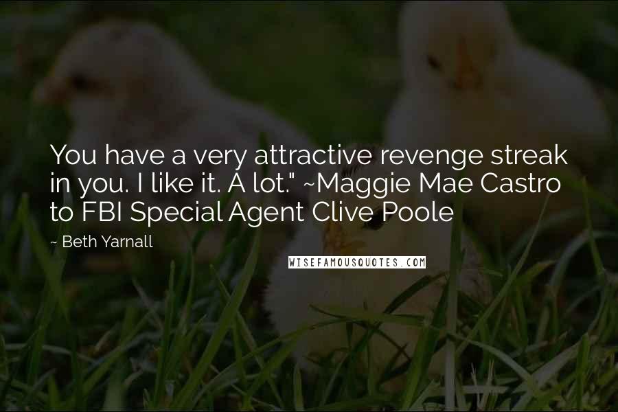 Beth Yarnall quotes: You have a very attractive revenge streak in you. I like it. A lot." ~Maggie Mae Castro to FBI Special Agent Clive Poole Beth Yarnall quotes: You have a very attractive revenge streak in you. I like it. A lot." ~Maggie Mae Castro to FBI Special Agent Clive Poole