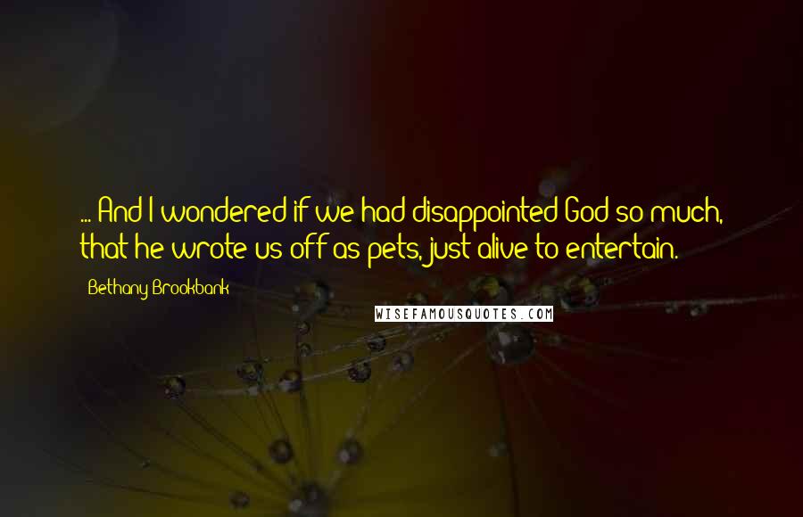 Bethany Brookbank quotes: ... And I wondered if we had disappointed God so much, that he wrote us off as pets, just alive to entertain. Bethany Brookbank quotes: ... And I wondered if we had disappointed God so much, that he wrote us off as pets, just alive to entertain.