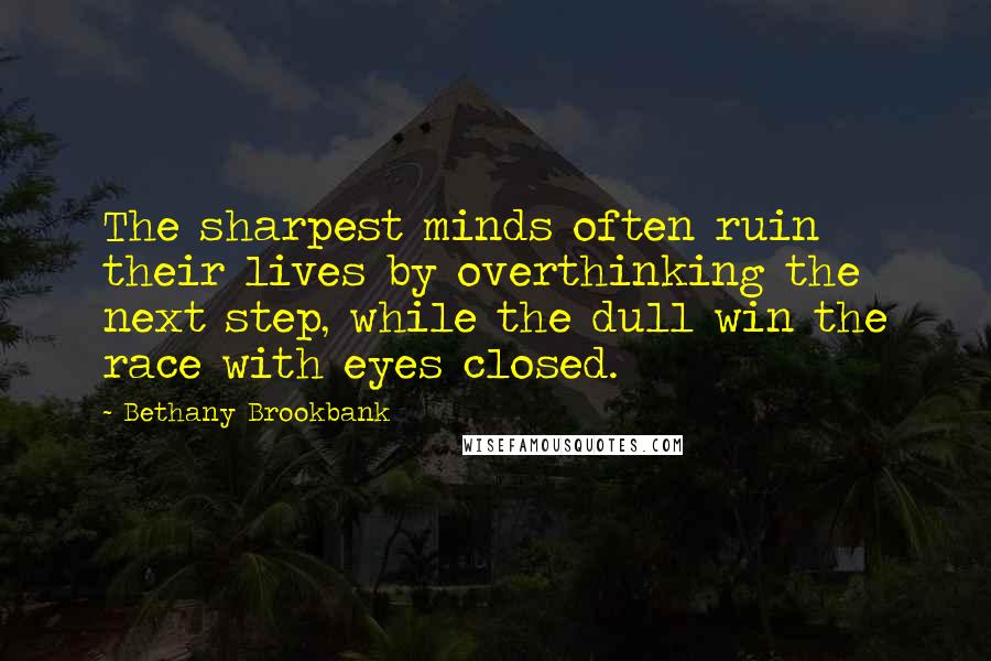 Bethany Brookbank quotes: The sharpest minds often ruin their lives by overthinking the next step, while the dull win the race with eyes closed. Bethany Brookbank quotes: The sharpest minds often ruin their lives by overthinking the next step, while the dull win the race with eyes closed.