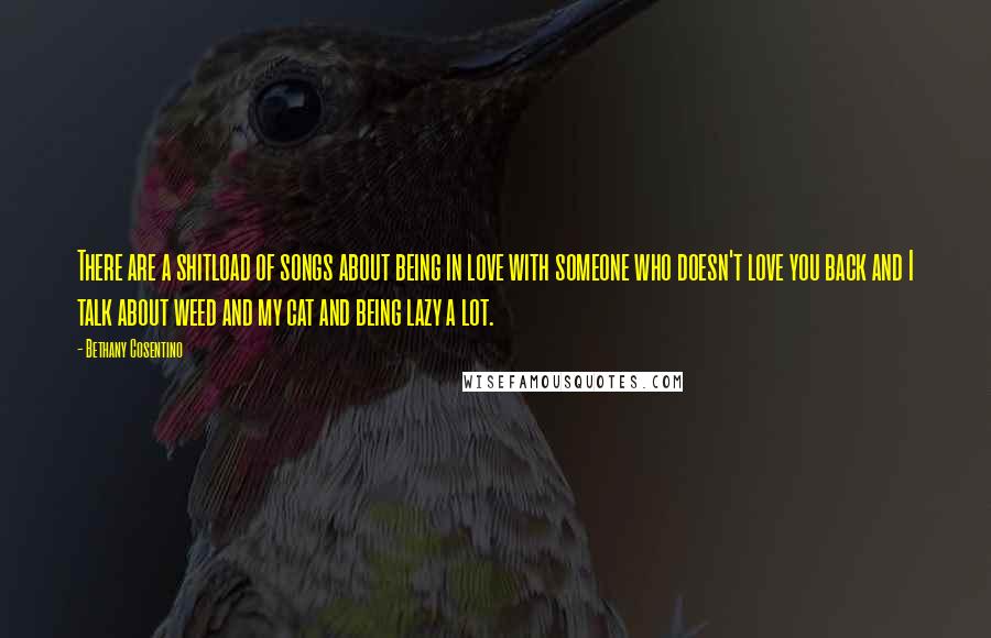 Bethany Cosentino quotes: There are a shitload of songs about being in love with someone who doesn't love you back and I talk about weed and my cat and being lazy a lot. Bethany Cosentino quotes: There are a shitload of songs about being in love with someone who doesn't love you back and I talk about weed and my cat and being lazy a lot.