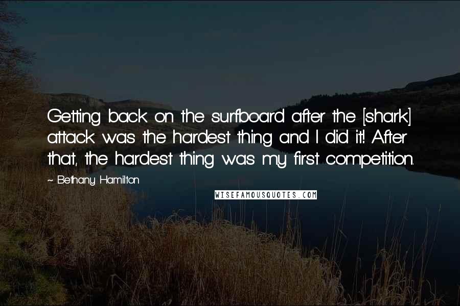 Bethany Hamilton quotes: Getting back on the surfboard after the [shark] attack was the hardest thing and I did it! After that, the hardest thing was my first competition.