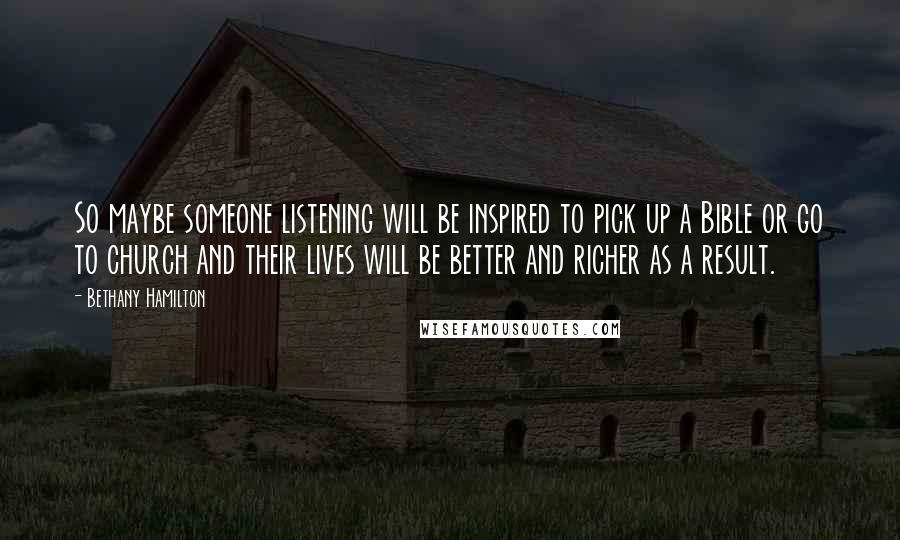 Bethany Hamilton quotes: So maybe someone listening will be inspired to pick up a Bible or go to church and their lives will be better and richer as a result. Bethany Hamilton quotes: So maybe someone listening will be inspired to pick up a Bible or go to church and their lives will be better and richer as a result.