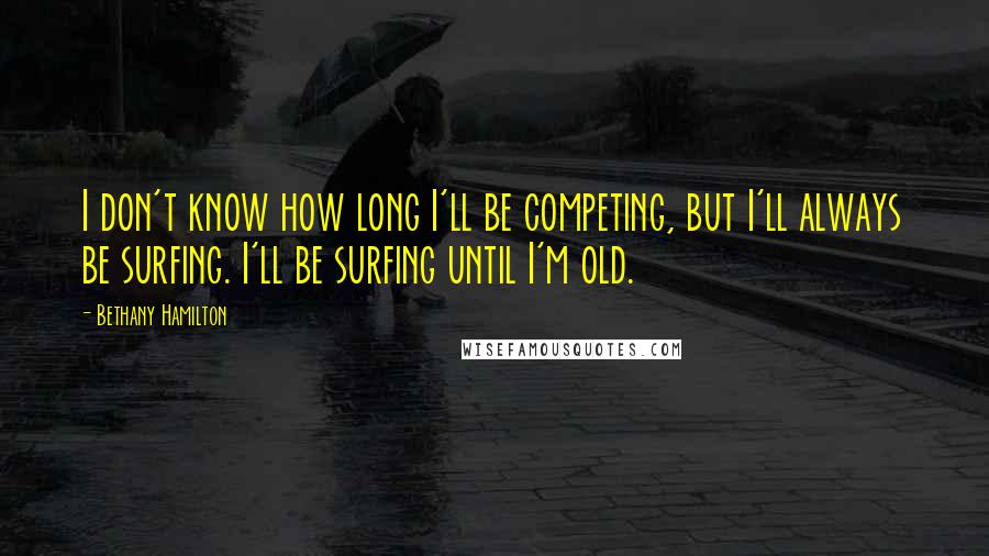 Bethany Hamilton quotes: I don't know how long I'll be competing, but I'll always be surfing. I'll be surfing until I'm old.