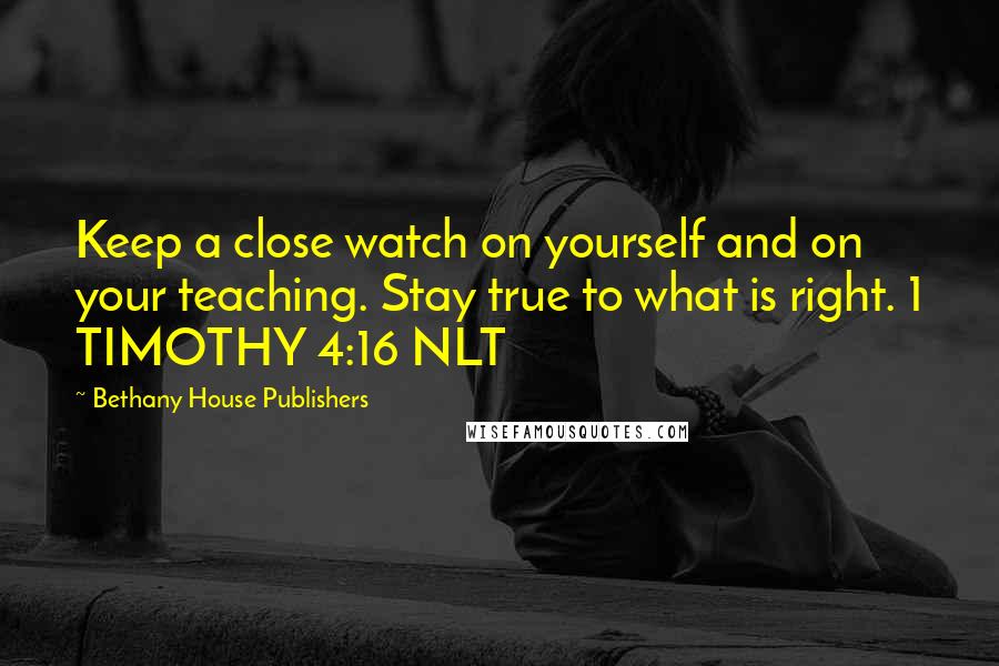 Bethany House Publishers quotes: Keep a close watch on yourself and on your teaching. Stay true to what is right. 1 TIMOTHY 4:16 NLT