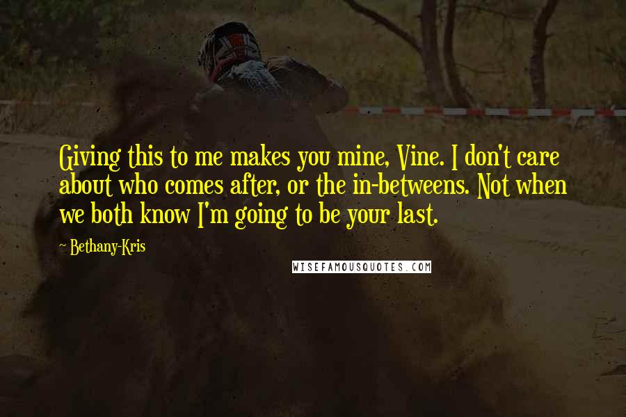 Bethany-Kris quotes: Giving this to me makes you mine, Vine. I don't care about who comes after, or the in-betweens. Not when we both know I'm going to be your last.
