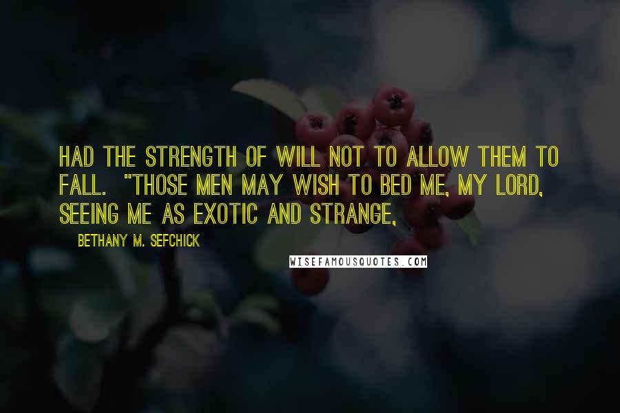 Bethany M. Sefchick quotes: had the strength of will not to allow them to fall. "Those men may wish to bed me, my lord, seeing me as exotic and strange, Bethany M. Sefchick quotes: had the strength of will not to allow them to fall. "Those men may wish to bed me, my lord, seeing me as exotic and strange,