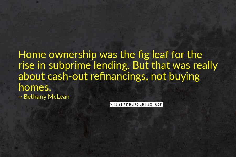 Bethany McLean quotes: Home ownership was the fig leaf for the rise in subprime lending. But that was really about cash-out refinancings, not buying homes. Bethany McLean quotes: Home ownership was the fig leaf for the rise in subprime lending. But that was really about cash-out refinancings, not buying homes.