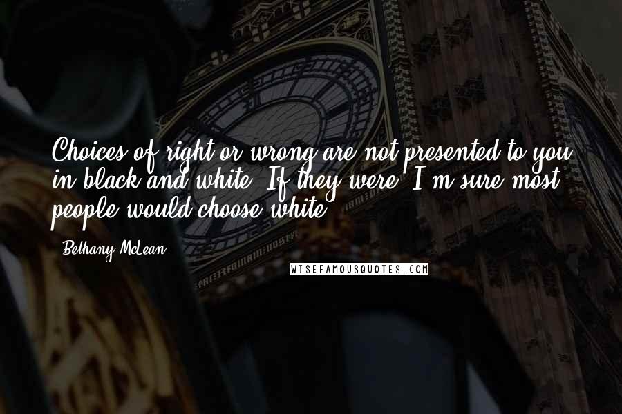 Bethany McLean quotes: Choices of right or wrong are not presented to you in black and white. If they were, I'm sure most people would choose white. Bethany McLean quotes: Choices of right or wrong are not presented to you in black and white. If they were, I'm sure most people would choose white.