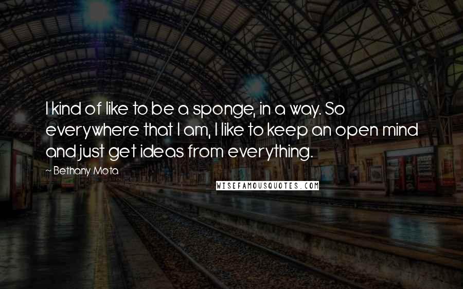 Bethany Mota quotes: I kind of like to be a sponge, in a way. So everywhere that I am, I like to keep an open mind and just get ideas from everything.