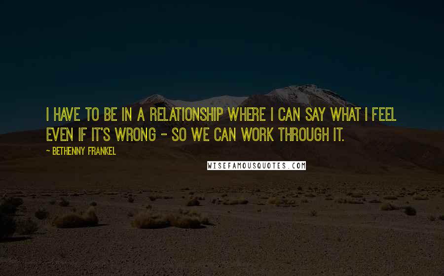 Bethenny Frankel quotes: I have to be in a relationship where I can say what I feel even if it's wrong - so we can work through it.