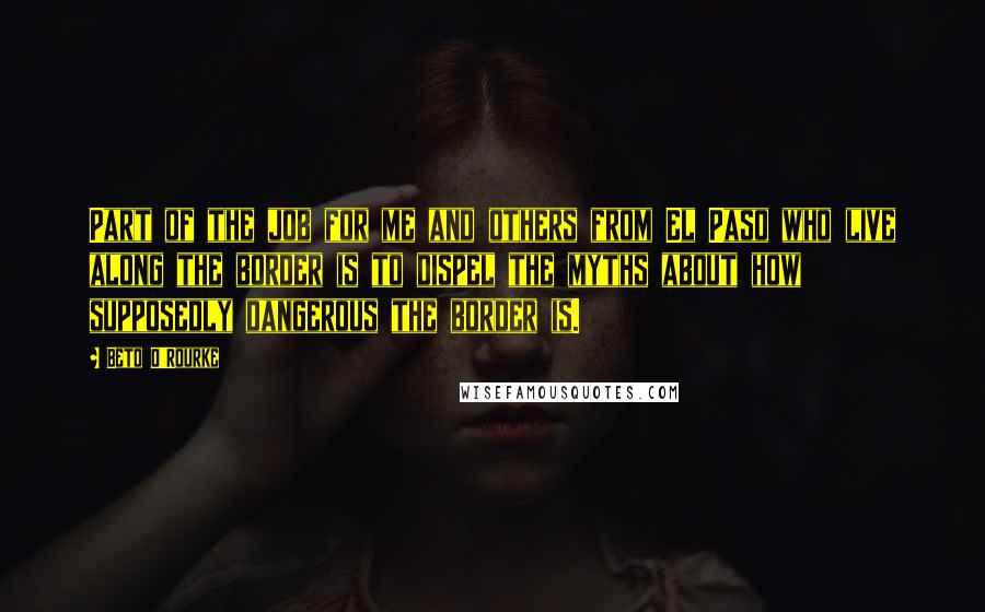 Beto O'Rourke quotes: Part of the job for me and others from El Paso who live along the border is to dispel the myths about how supposedly dangerous the border is.